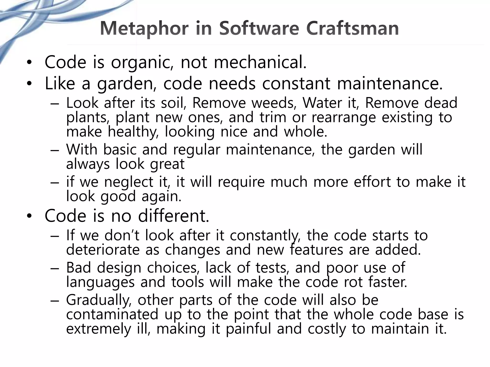 • Code is organic, not mechanical.
• Like a garden, code needs constant maintenance.
– Look after its soil, Remove weeds, Water it, Remove dead
plants, plant new ones, and trim or rearrange existing to
make healthy, looking nice and whole.
– With basic and regular maintenance, the garden will
always look great
– if we neglect it, it will require much more effort to make it
look good again.
• Code is no different.
– If we don’t look after it constantly, the code starts to
deteriorate as changes and new features are added.
– Bad design choices, lack of tests, and poor use of
languages and tools will make the code rot faster.
– Gradually, other parts of the code will also be
contaminated up to the point that the whole code base is
extremely ill, making it painful and costly to maintain it.
 