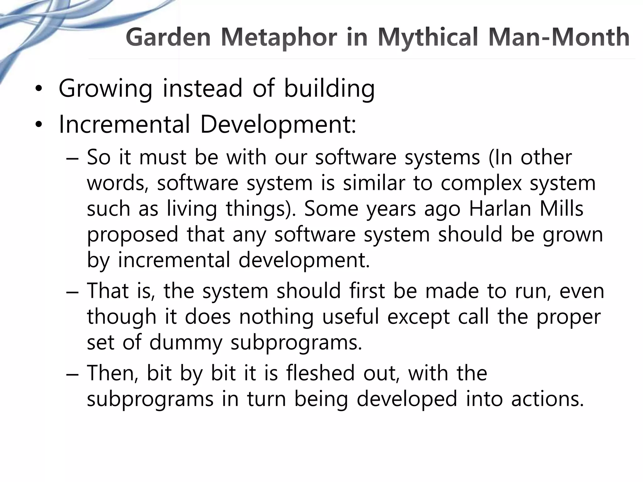 • Growing instead of building
• Incremental Development:
– So it must be with our software systems (In other
words, software system is similar to complex system
such as living things). Some years ago Harlan Mills
proposed that any software system should be grown
by incremental development.
– That is, the system should first be made to run, even
though it does nothing useful except call the proper
set of dummy subprograms.
– Then, bit by bit it is fleshed out, with the
subprograms in turn being developed into actions.
 