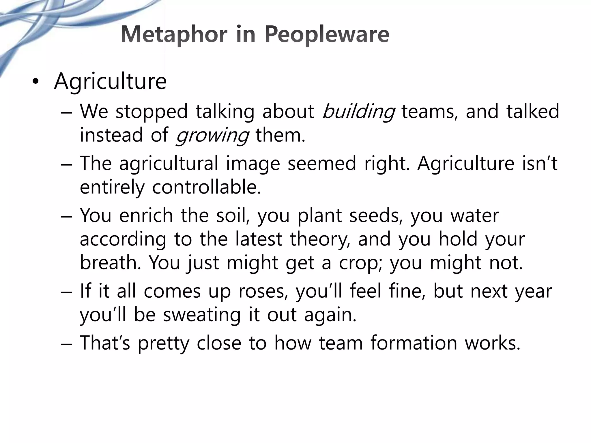 • Agriculture
– We stopped talking about building teams, and talked
instead of growing them.
– The agricultural image seemed right. Agriculture isn’t
entirely controllable.
– You enrich the soil, you plant seeds, you water
according to the latest theory, and you hold your
breath. You just might get a crop; you might not.
– If it all comes up roses, you’ll feel fine, but next year
you’ll be sweating it out again.
– That’s pretty close to how team formation works.
 