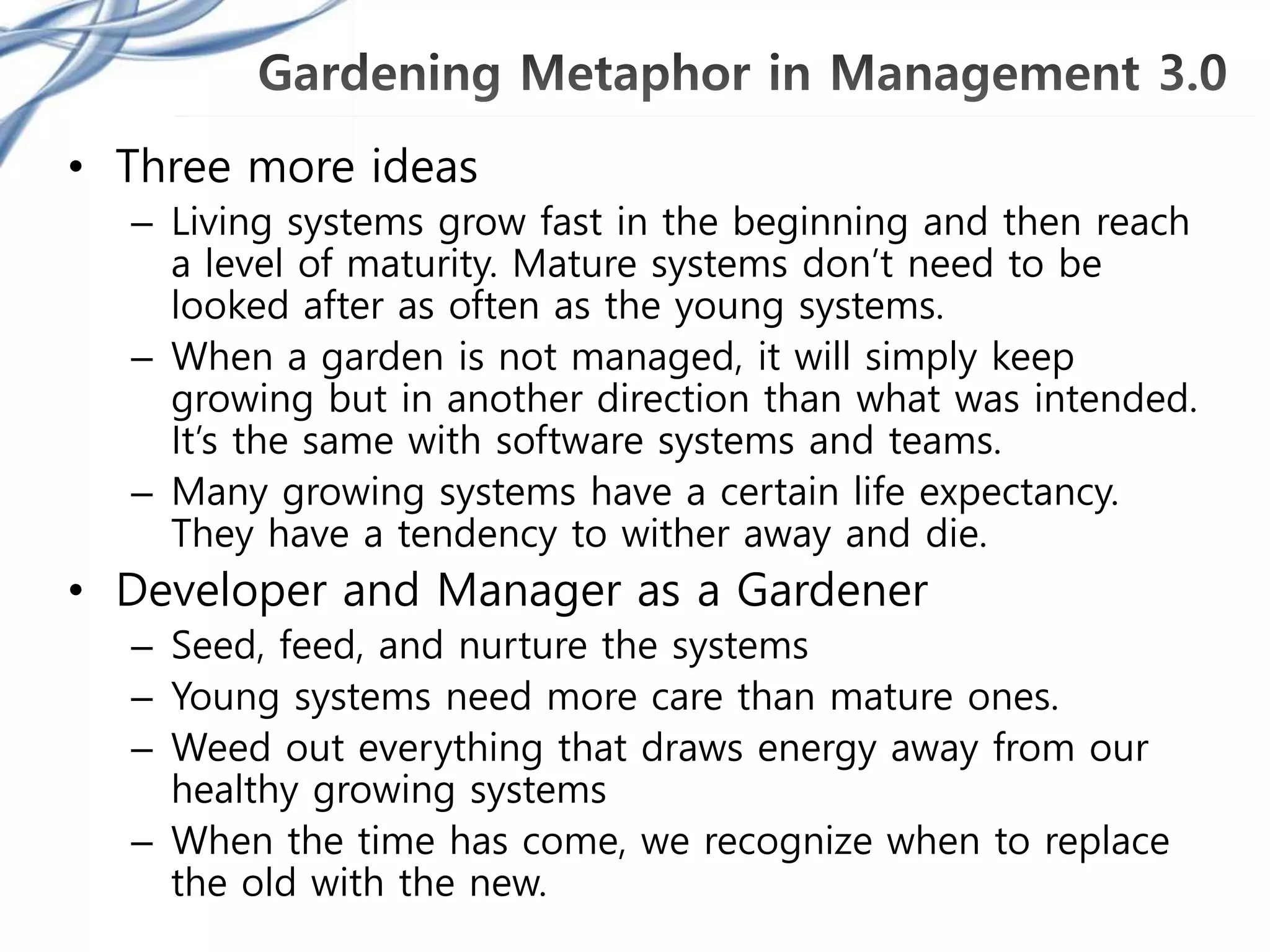 • Three more ideas
– Living systems grow fast in the beginning and then reach
a level of maturity. Mature systems don’t need to be
looked after as often as the young systems.
– When a garden is not managed, it will simply keep
growing but in another direction than what was intended.
It’s the same with software systems and teams.
– Many growing systems have a certain life expectancy.
They have a tendency to wither away and die.
• Developer and Manager as a Gardener
– Seed, feed, and nurture the systems
– Young systems need more care than mature ones.
– Weed out everything that draws energy away from our
healthy growing systems
– When the time has come, we recognize when to replace
the old with the new.
 