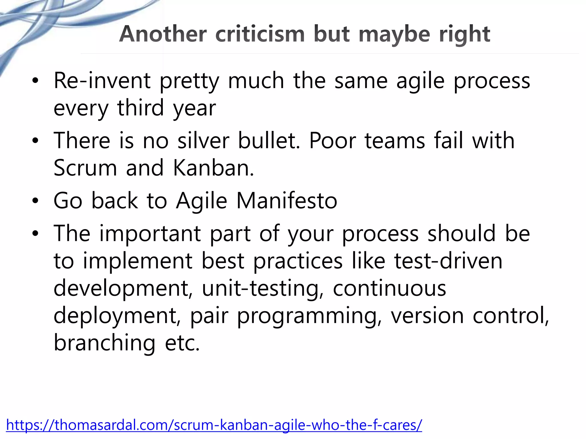 • Re-invent pretty much the same agile process
every third year
• There is no silver bullet. Poor teams fail with
Scrum and Kanban.
• Go back to Agile Manifesto
• The important part of your process should be
to implement best practices like test-driven
development, unit-testing, continuous
deployment, pair programming, version control,
branching etc.
https://thomasardal.com/scrum-kanban-agile-who-the-f-cares/
 