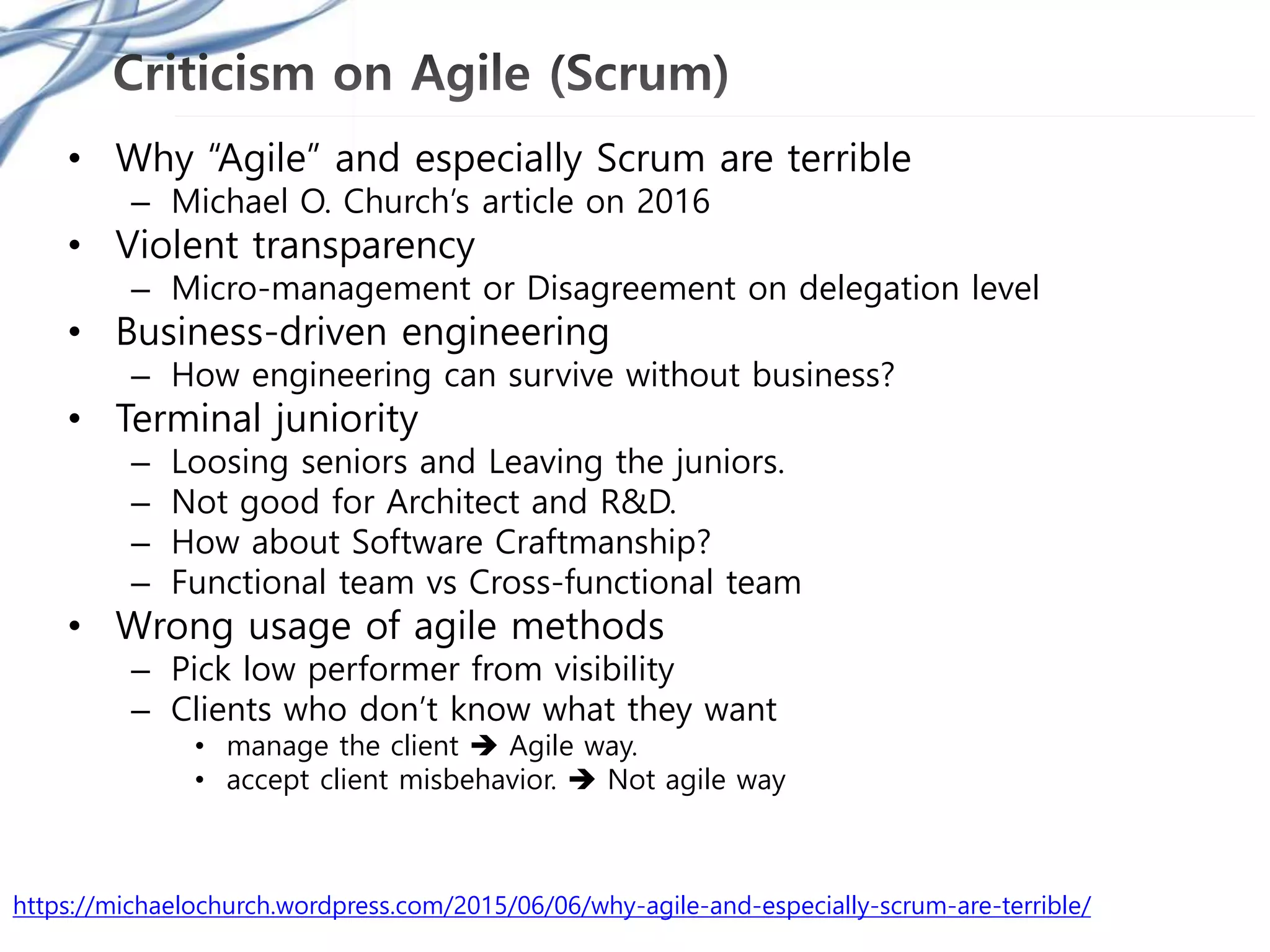 • Why “Agile” and especially Scrum are terrible
– Michael O. Church’s article on 2016
• Violent transparency
– Micro-management or Disagreement on delegation level
• Business-driven engineering
– How engineering can survive without business?
• Terminal juniority
– Loosing seniors and Leaving the juniors.
– Not good for Architect and R&D.
– How about Software Craftmanship?
– Functional team vs Cross-functional team
• Wrong usage of agile methods
– Pick low performer from visibility
– Clients who don’t know what they want
• manage the client  Agile way.
• accept client misbehavior.  Not agile way
https://michaelochurch.wordpress.com/2015/06/06/why-agile-and-especially-scrum-are-terrible/
 