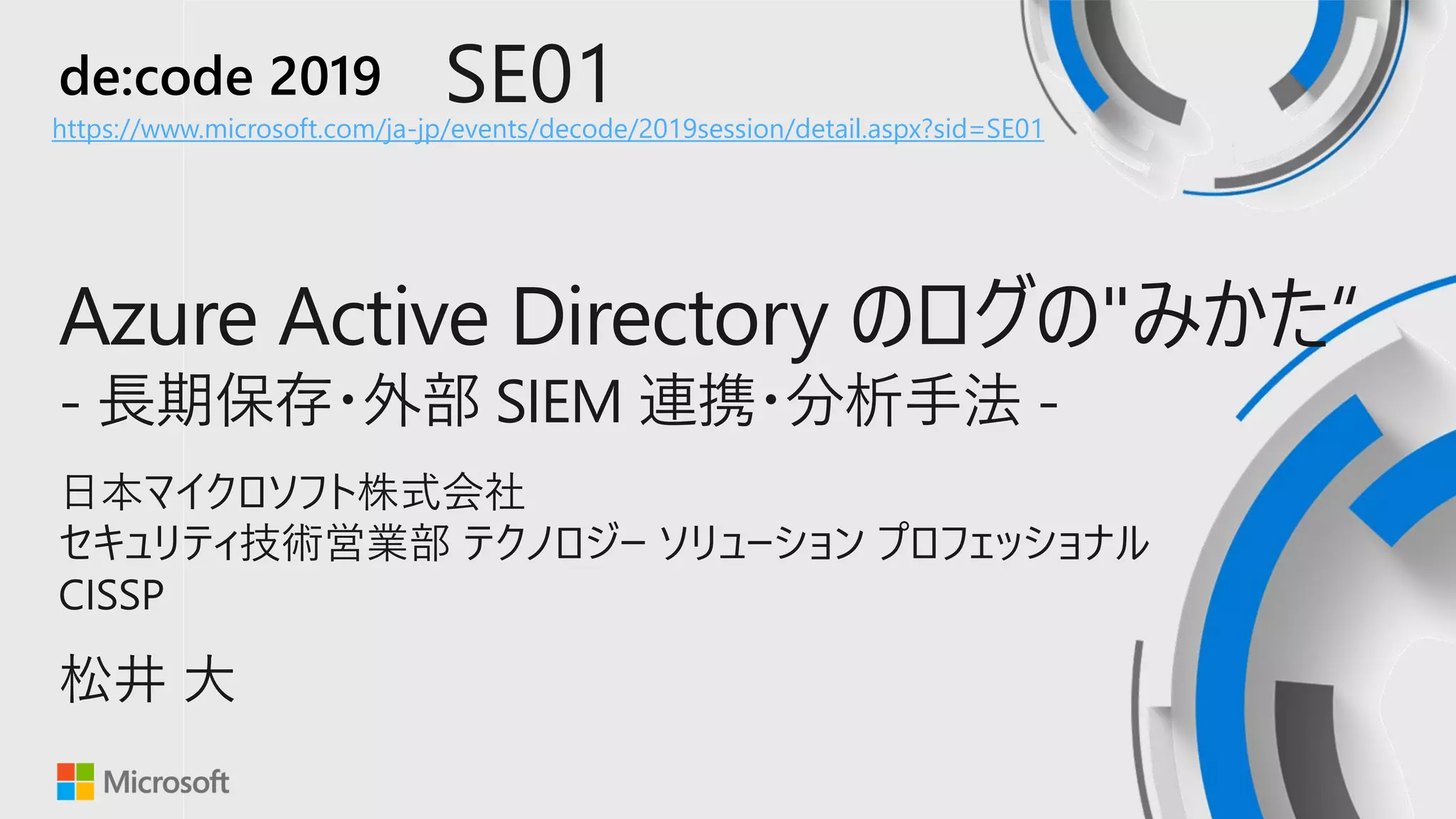 de:code 2019 SE01
Azure Active Directory のログの"みかた“
- 長期保存・外部 SIEM 連携・分析手法 -
日本マイクロソフト株式会社
セキュリティ技術営業部 テクノロジー ソリューション プロフェッショナル
CISSP
松井 大
https://www.microsoft.com/ja-jp/events/decode/2019session/detail.aspx?sid=SE01
 