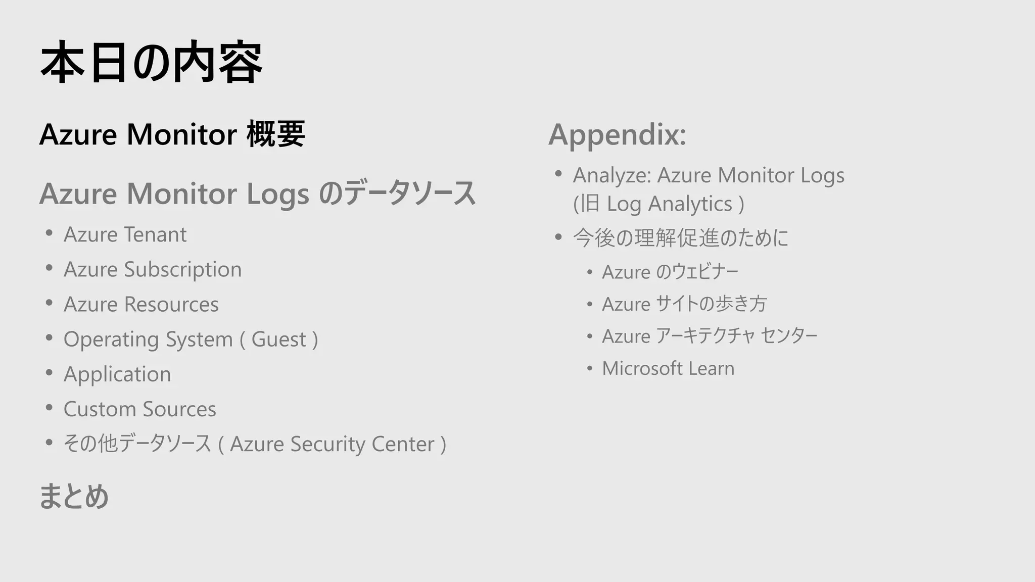 Azure Monitor 概要
Azure Monitor Logs のデータソース
• Azure Tenant
• Azure Subscription
• Azure Resources
• Operating System ( Guest )
• Application
• Custom Sources
• その他データソース ( Azure Security Center )
まとめ
Appendix:
• Analyze: Azure Monitor Logs
(旧 Log Analytics )
• 今後の理解促進のために
• Azure のウェビナー
• Azure サイトの歩き方
• Azure アーキテクチャ センター
• Microsoft Learn
本日の内容
 