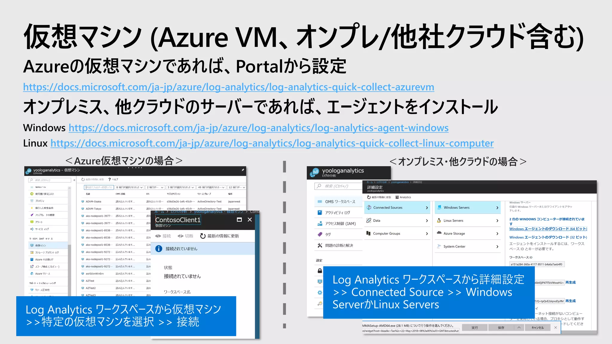 Azureの仮想マシンであれば、Portalから設定
https://docs.microsoft.com/ja-jp/azure/log-analytics/log-analytics-quick-collect-azurevm
オンプレミス、他クラウドのサーバーであれば、エージェントをインストール
Windows https://docs.microsoft.com/ja-jp/azure/log-analytics/log-analytics-agent-windows
Linux https://docs.microsoft.com/ja-jp/azure/log-analytics/log-analytics-quick-collect-linux-computer
仮想マシン (Azure VM、オンプレ/他社クラウド含む)
Log Analytics ワークスペースから詳細設定
>> Connected Source >> Windows
ServerかLinux ServersLog Analytics ワークスペースから仮想マシン
>>特定の仮想マシンを選択 >> 接続
 