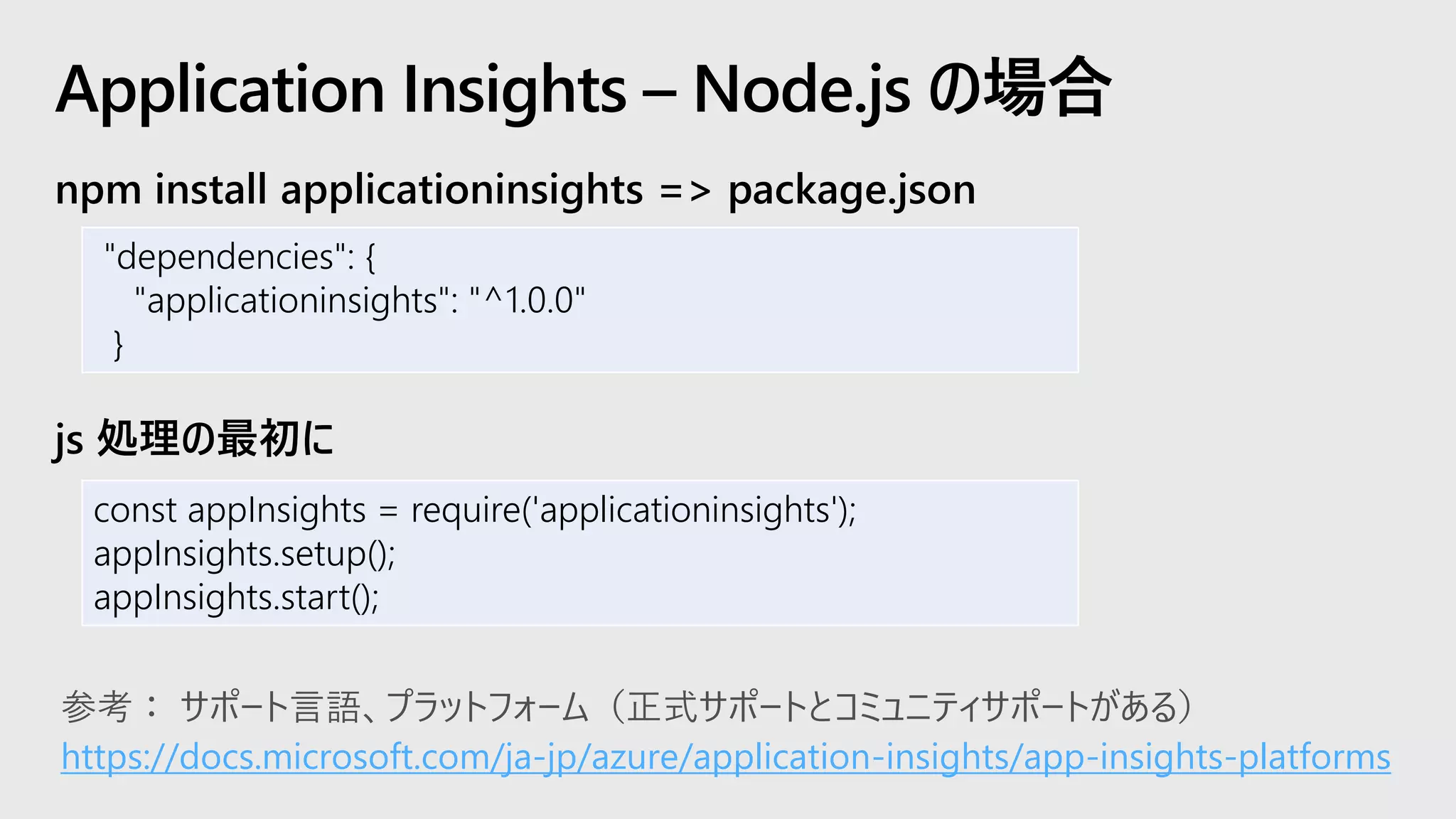 npm install applicationinsights => package.json
js 処理の最初に
Application Insights – Node.js の場合
"dependencies": {
"applicationinsights": "^1.0.0"
}
const appInsights = require('applicationinsights');
appInsights.setup();
appInsights.start();
https://docs.microsoft.com/ja-jp/azure/application-insights/app-insights-platforms
 