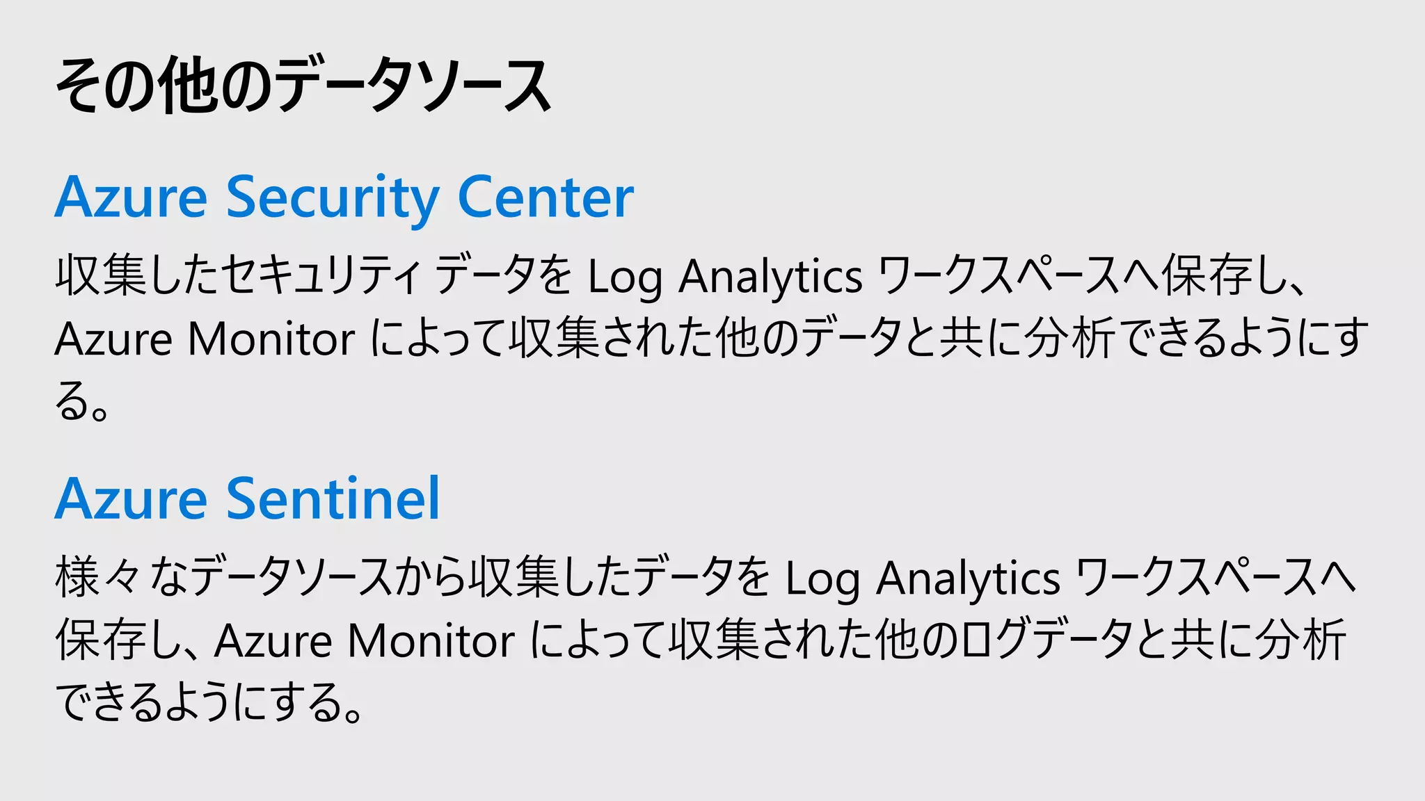 Azure Security Center
収集したセキュリティ データを Log Analytics ワークスペースへ保存し、
Azure Monitor によって収集された他のデータと共に分析できるようにす
る。
Azure Sentinel
様々なデータソースから収集したデータを Log Analytics ワークスペースへ
保存し、Azure Monitor によって収集された他のログデータと共に分析
できるようにする。
その他のデータソース
 