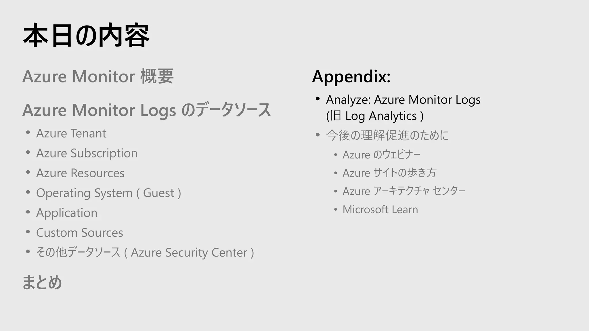 Azure Monitor 概要
Azure Monitor Logs のデータソース
• Azure Tenant
• Azure Subscription
• Azure Resources
• Operating System ( Guest )
• Application
• Custom Sources
• その他データソース ( Azure Security Center )
まとめ
Appendix:
• Analyze: Azure Monitor Logs
(旧 Log Analytics )
• 今後の理解促進のために
• Azure のウェビナー
• Azure サイトの歩き方
• Azure アーキテクチャ センター
• Microsoft Learn
本日の内容
 