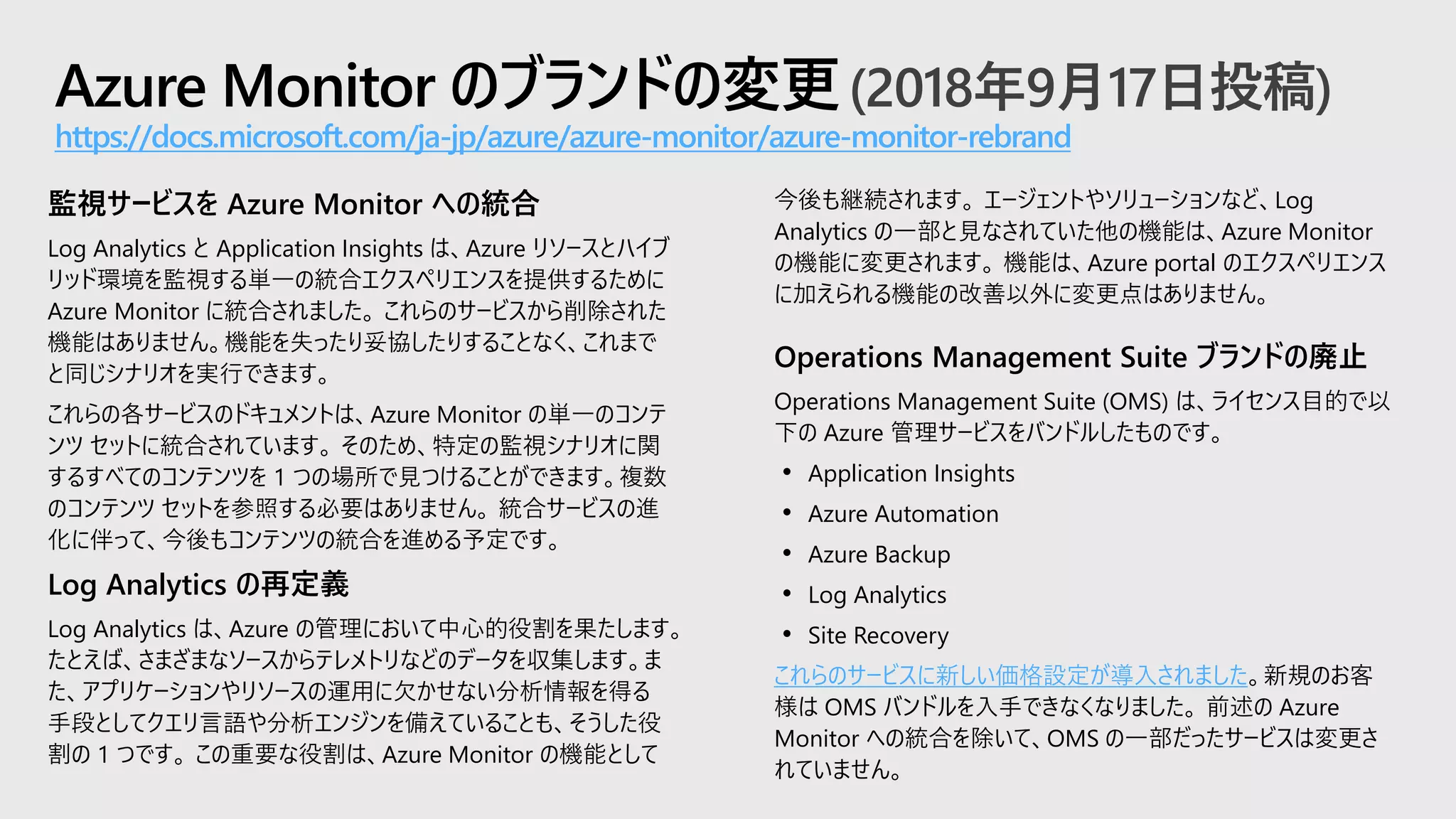 Azure Monitor のブランドの変更(2018年9月17日投稿)
https://docs.microsoft.com/ja-jp/azure/azure-monitor/azure-monitor-rebrand
今後も継続されます。 エージェントやソリューションなど、Log
Analytics の一部と見なされていた他の機能は、Azure Monitor
の機能に変更されます。 機能は、Azure portal のエクスペリエンス
に加えられる機能の改善以外に変更点はありません。
Operations Management Suite ブランドの廃止
Operations Management Suite (OMS) は、ライセンス目的で以
下の Azure 管理サービスをバンドルしたものです。
• Application Insights
• Azure Automation
• Azure Backup
• Log Analytics
• Site Recovery
これらのサービスに新しい価格設定が導入されました。新規のお客
様は OMS バンドルを入手できなくなりました。 前述の Azure
Monitor への統合を除いて、OMS の一部だったサービスは変更さ
れていません。
監視サービスを Azure Monitor への統合
Log Analytics と Application Insights は、Azure リソースとハイブ
リッド環境を監視する単一の統合エクスペリエンスを提供するために
Azure Monitor に統合されました。 これらのサービスから削除された
機能はありません。機能を失ったり妥協したりすることなく、これまで
と同じシナリオを実行できます。
これらの各サービスのドキュメントは、Azure Monitor の単一のコンテ
ンツ セットに統合されています。 そのため、特定の監視シナリオに関
するすべてのコンテンツを 1 つの場所で見つけることができます。複数
のコンテンツ セットを参照する必要はありません。 統合サービスの進
化に伴って、今後もコンテンツの統合を進める予定です。
Log Analytics の再定義
Log Analytics は、Azure の管理において中心的役割を果たします。
たとえば、さまざまなソースからテレメトリなどのデータを収集します。ま
た、アプリケーションやリソースの運用に欠かせない分析情報を得る
手段としてクエリ言語や分析エンジンを備えていることも、そうした役
割の 1 つです。 この重要な役割は、Azure Monitor の機能として
 
