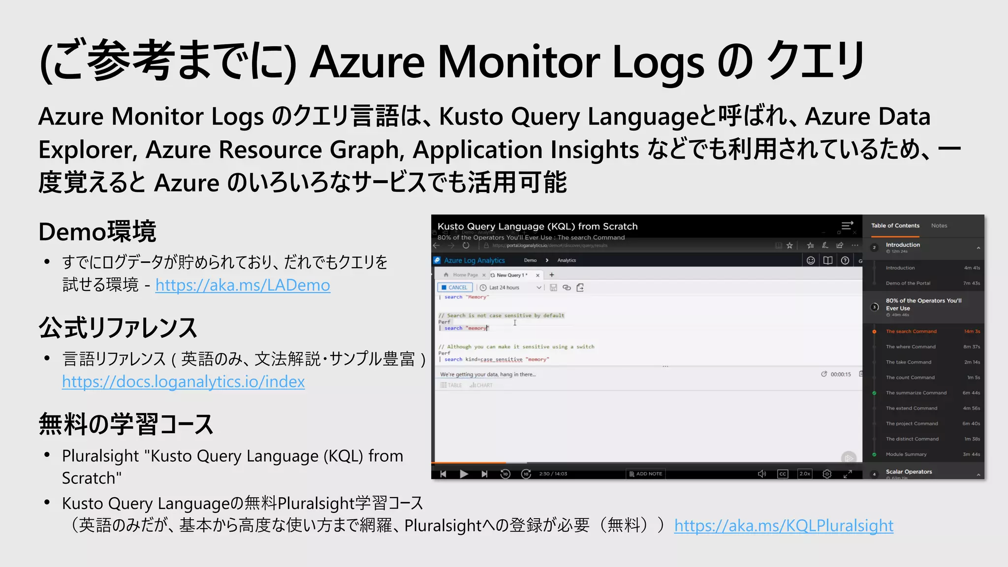 Azure Monitor Logs のクエリ言語は、Kusto Query Languageと呼ばれ、Azure Data
Explorer, Azure Resource Graph, Application Insights などでも利用されているため、一
度覚えると Azure のいろいろなサービスでも活用可能
Demo環境
• すでにログデータが貯められており、だれでもクエリを
試せる環境 - https://aka.ms/LADemo
公式リファレンス
• 言語リファレンス ( 英語のみ、文法解説・サンプル豊富 )
https://docs.loganalytics.io/index
無料の学習コース
• Pluralsight "Kusto Query Language (KQL) from
Scratch"
• Kusto Query Languageの無料Pluralsight学習コース
（英語のみだが、基本から高度な使い方まで網羅、Pluralsightへの登録が必要（無料））https://aka.ms/KQLPluralsight
(ご参考までに) Azure Monitor Logs の クエリ
 