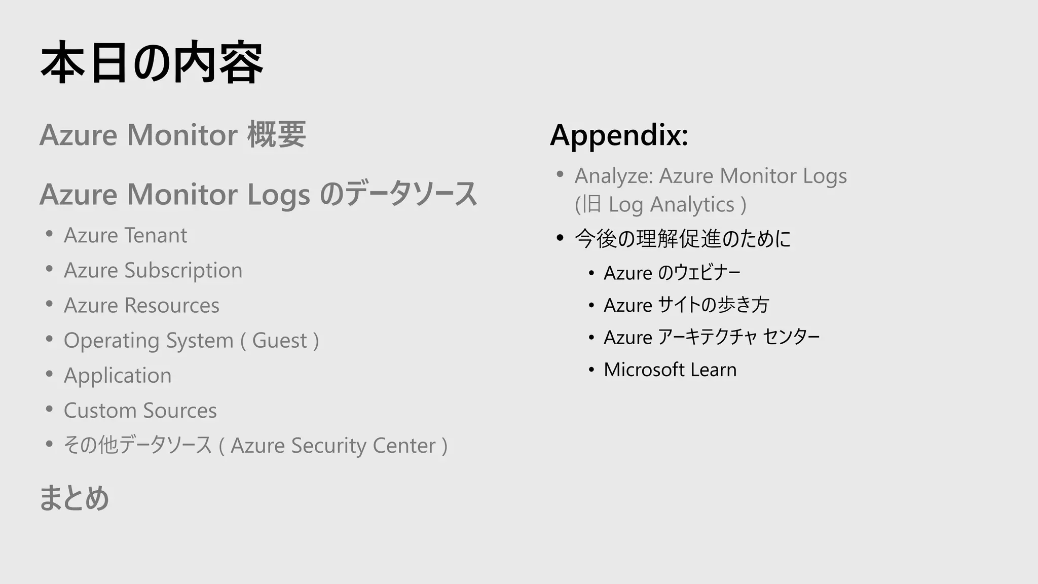 Azure Monitor 概要
Azure Monitor Logs のデータソース
• Azure Tenant
• Azure Subscription
• Azure Resources
• Operating System ( Guest )
• Application
• Custom Sources
• その他データソース ( Azure Security Center )
まとめ
Appendix:
• Analyze: Azure Monitor Logs
(旧 Log Analytics )
• 今後の理解促進のために
• Azure のウェビナー
• Azure サイトの歩き方
• Azure アーキテクチャ センター
• Microsoft Learn
本日の内容
 