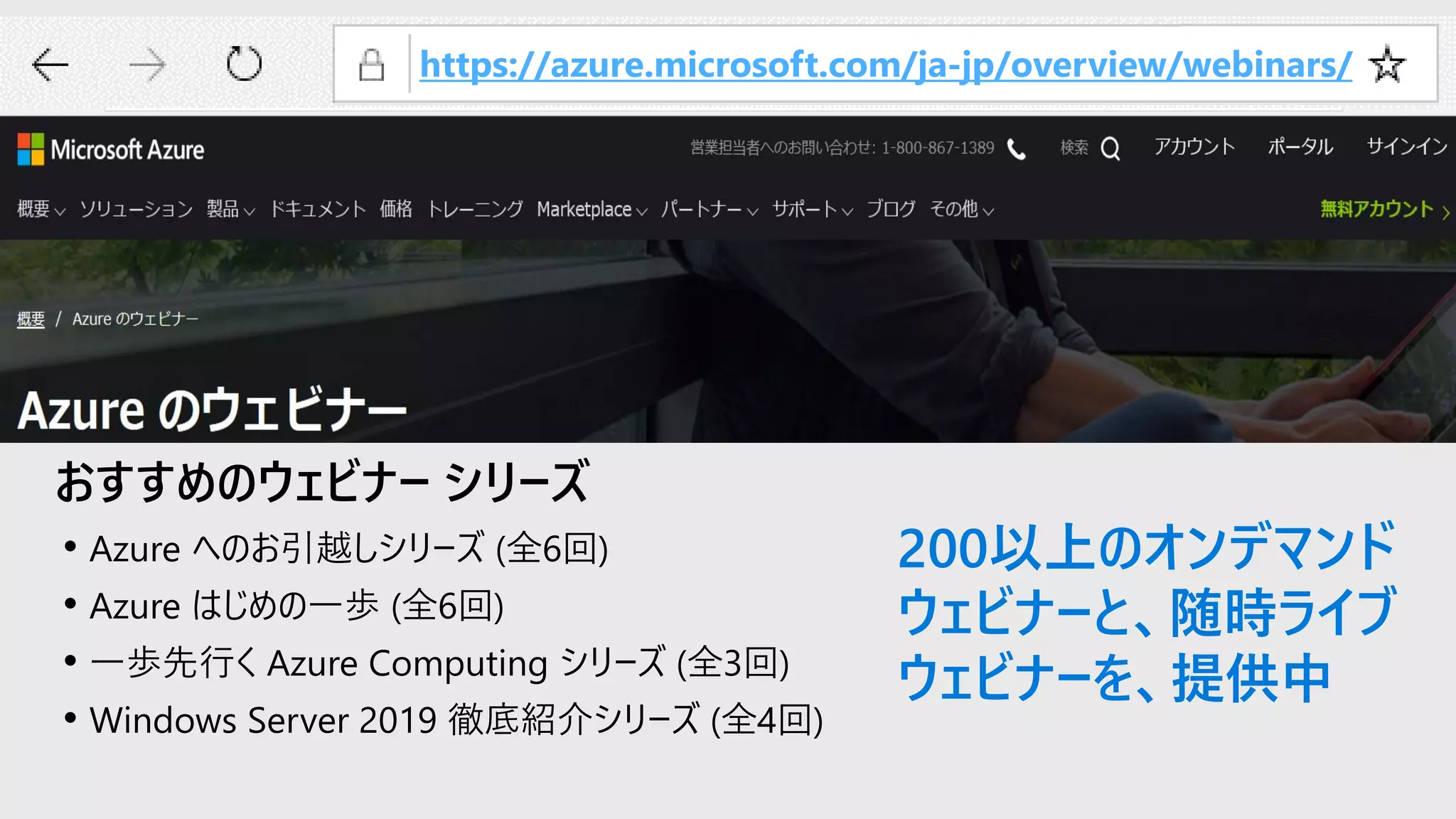 おすすめのウェビナー シリーズ
• Azure へのお引越しシリーズ (全6回)
• Azure はじめの一歩 (全6回)
• 一歩先行く Azure Computing シリーズ (全3回)
• Windows Server 2019 徹底紹介シリーズ (全4回)
https://azure.microsoft.com/ja-jp/overview/webinars/
200以上のオンデマンド
ウェビナーと、随時ライブ
ウェビナーを、提供中
 