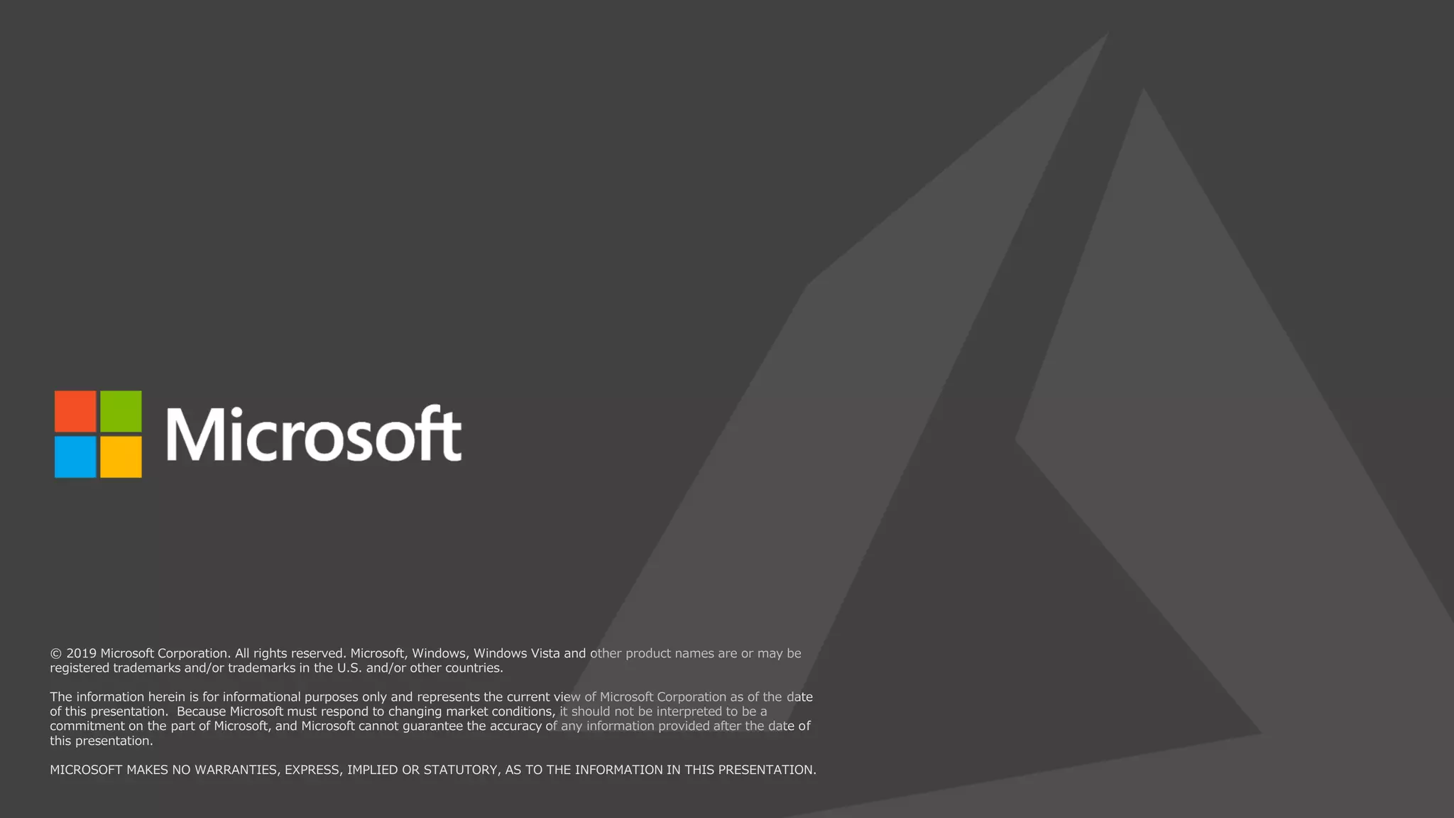 © 2019 Microsoft Corporation. All rights reserved. Microsoft, Windows, Windows Vista and other product names are or may be
registered trademarks and/or trademarks in the U.S. and/or other countries.
The information herein is for informational purposes only and represents the current view of Microsoft Corporation as of the date
of this presentation. Because Microsoft must respond to changing market conditions, it should not be interpreted to be a
commitment on the part of Microsoft, and Microsoft cannot guarantee the accuracy of any information provided after the date of
this presentation.
MICROSOFT MAKES NO WARRANTIES, EXPRESS, IMPLIED OR STATUTORY, AS TO THE INFORMATION IN THIS PRESENTATION.
 