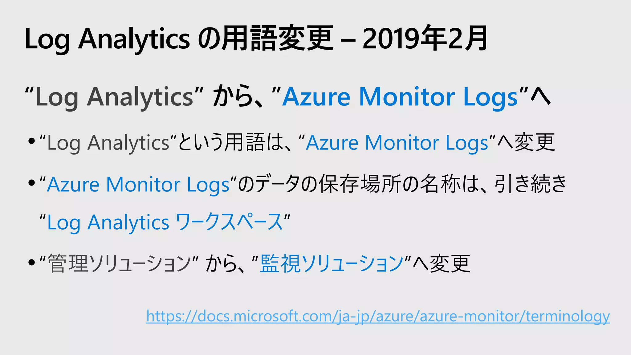 “Log Analytics” から、”Azure Monitor Logs”へ
•“Log Analytics”という用語は、”Azure Monitor Logs”へ変更
•“Azure Monitor Logs”のデータの保存場所の名称は、引き続き
“Log Analytics ワークスペース”
•“管理ソリューション” から、”監視ソリューション”へ変更
Log Analytics の用語変更 – 2019年2月
https://docs.microsoft.com/ja-jp/azure/azure-monitor/terminology
 