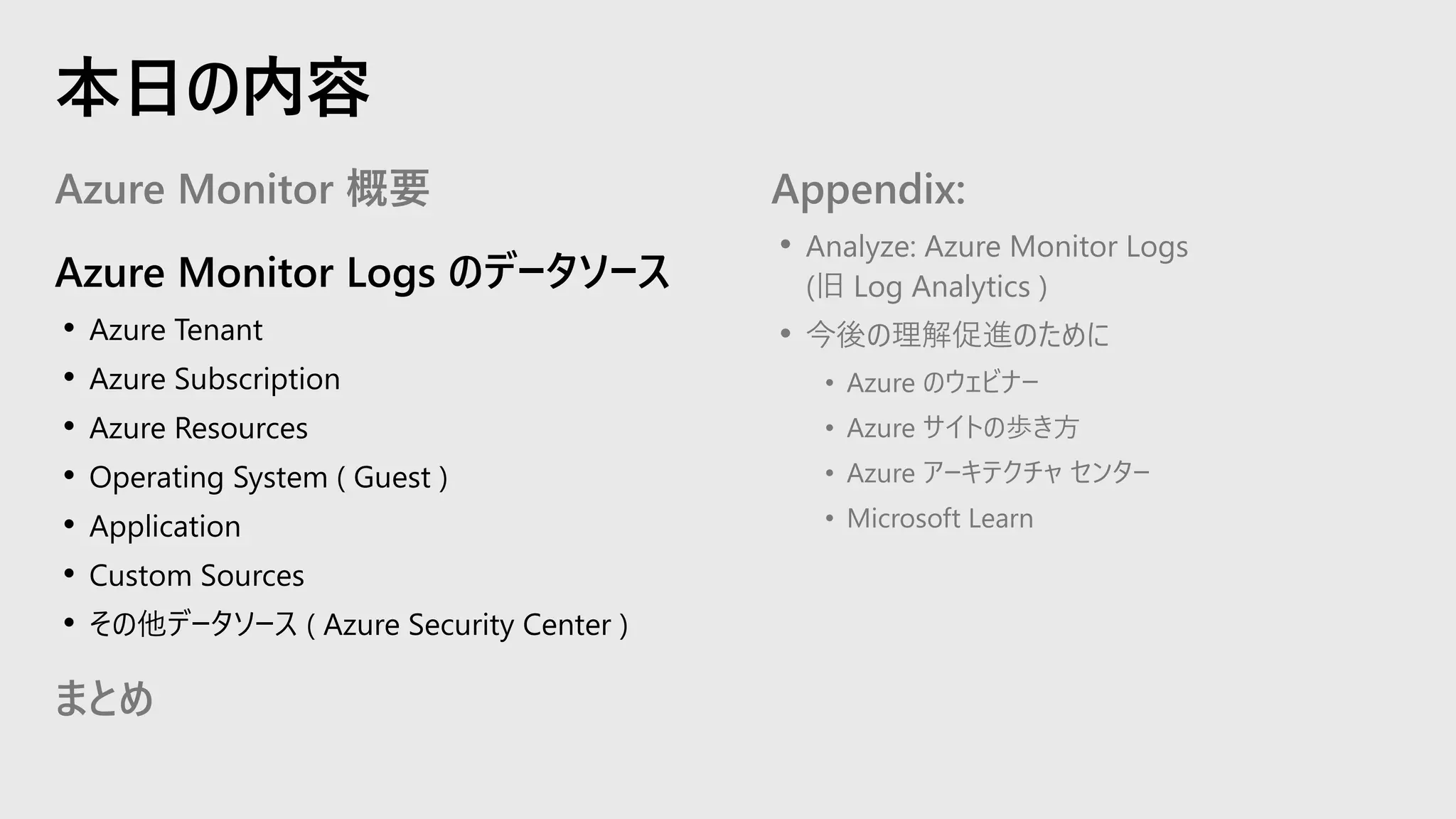 Azure Monitor 概要
Azure Monitor Logs のデータソース
• Azure Tenant
• Azure Subscription
• Azure Resources
• Operating System ( Guest )
• Application
• Custom Sources
• その他データソース ( Azure Security Center )
まとめ
Appendix:
• Analyze: Azure Monitor Logs
(旧 Log Analytics )
• 今後の理解促進のために
• Azure のウェビナー
• Azure サイトの歩き方
• Azure アーキテクチャ センター
• Microsoft Learn
本日の内容
 