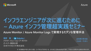 Azure
2019年7月19日
( 16:40 - 17:20 )
インフラエンジニアが次に進むために
~ Azure インフラ管理超実践セミナー
福原 毅 ( tfukuha )
クラウド ソリューション アーキテクト
パートナー事業本部
日本マイクロソフト株式会社
Azure Monitor / Azure Monitor Logs で実現するモダンな管理手法
 
