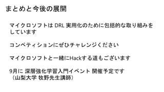 まとめと今後の展開
マイクロソフトは DRL 実用化のために包括的な取り組みを
しています
コンペティションにぜひチャレンジください
マイクロソフトと一緒にHackする道もございます
9月に 深層強化学習入門イベント 開催予定です
（山梨大学 牧野先生講師）
 