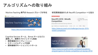 アルゴリズムへの取り組み
https://aka.ms/machineteaching
https://www.aicrowd.com/challenges/neurips-2019-
minerl-competition
https://www.microsoft.com/en-us/research/academic-
program/game-of-drones-competition-at-neurips-2019/
Cognitive Services チーム、Bonsai チームなどと
連携して、実際のプロジェクトも推進
• 精密機械のカリブレーション
• スマートビルディング空調
• 掘削機械のモーションコントロール
研究開発推進のため NeurIPS Competition へも協力Machine Teaching 専門の Research グループが存在
 
