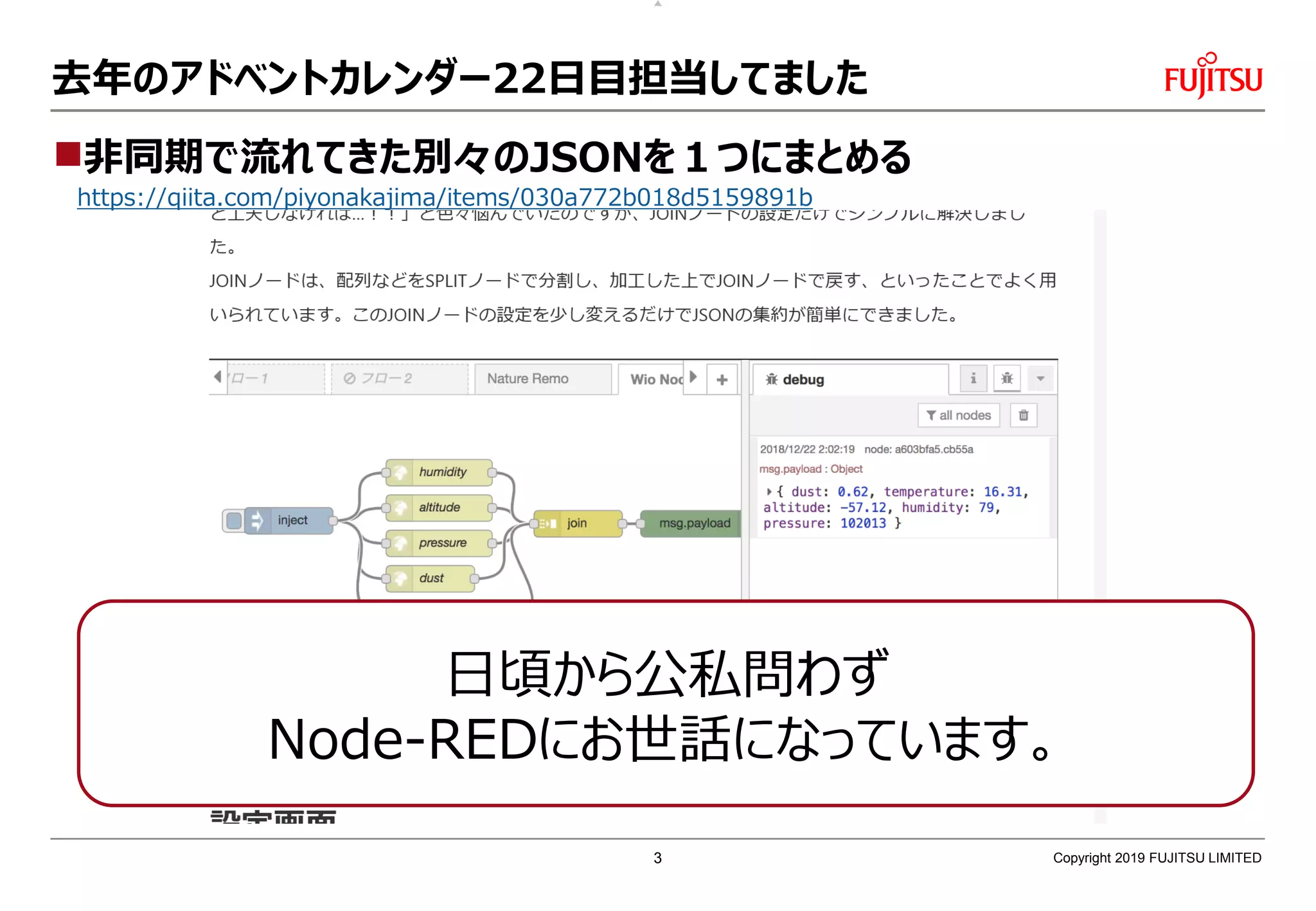 去年のアドベントカレンダー22日目担当してました
非同期で流れてきた別々のJSONを１つにまとめる
https://qiita.com/piyonakajima/items/030a772b018d5159891b
Copyright 2019 FUJITSU LIMITED
日頃から公私問わず
Node-REDにお世話になっています。
3
 