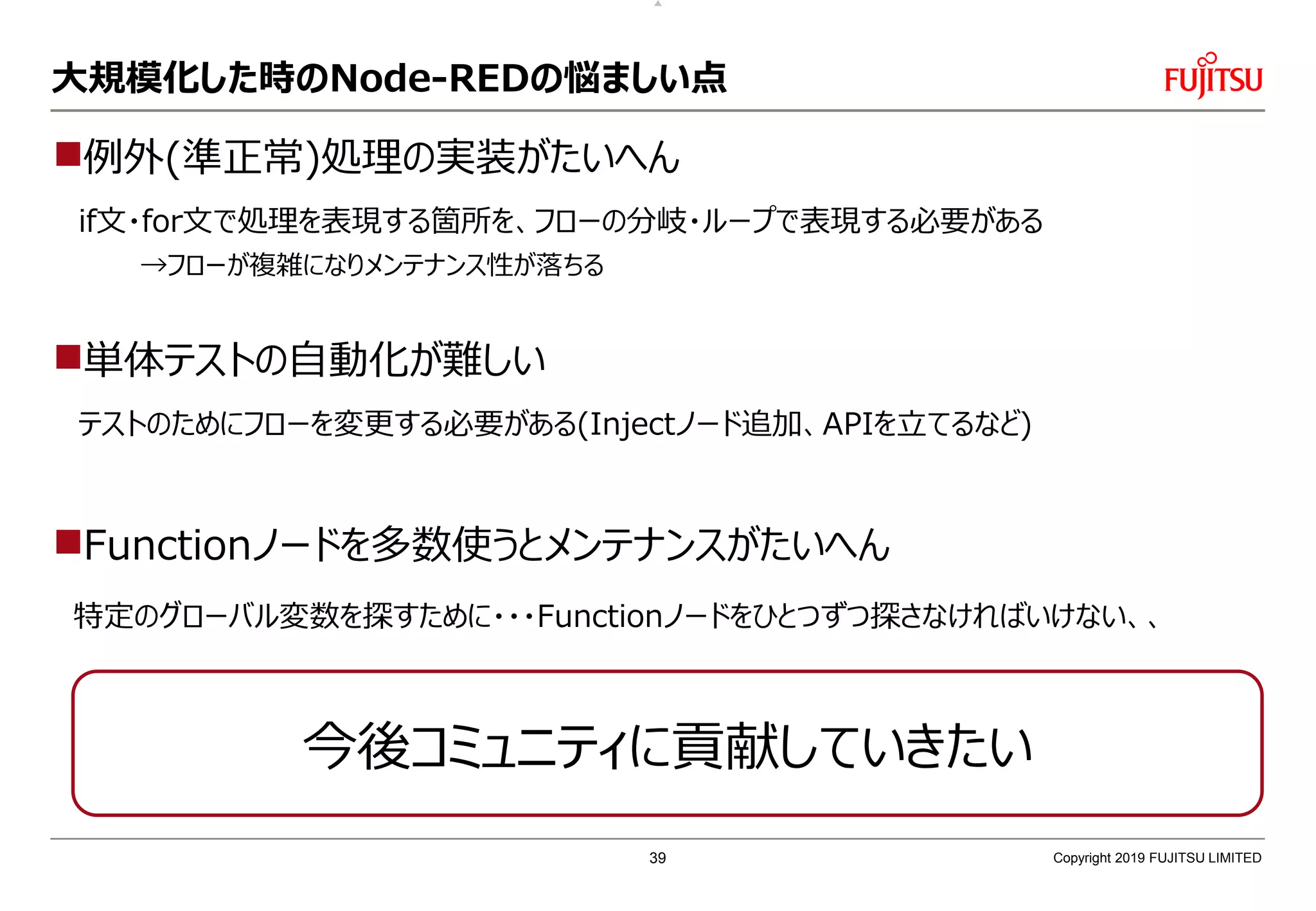 大規模化した時のNode-REDの悩ましい点
例外(準正常)処理の実装がたいへん
if文・for文で処理を表現する箇所を、フローの分岐・ループで表現する必要がある
→フローが複雑になりメンテナンス性が落ちる
単体テストの自動化が難しい
テストのためにフローを変更する必要がある(Injectノード追加、APIを立てるなど)
Functionノードを多数使うとメンテナンスがたいへん
特定のグローバル変数を探すために・・・Functionノードをひとつずつ探さなければいけない、、
Copyright 2019 FUJITSU LIMITED
今後コミュニティに貢献していきたい
39
 