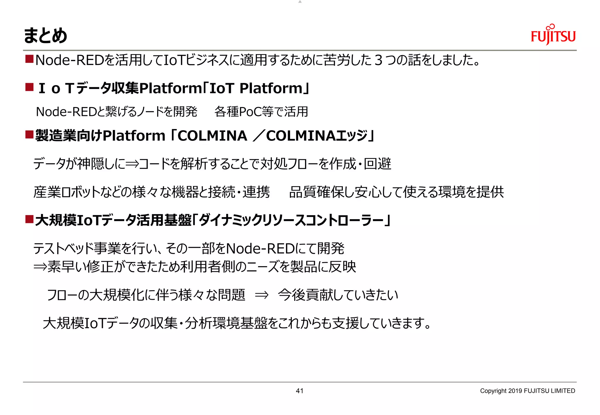 まとめ
Node-REDを活用してIoTビジネスに適用するために苦労した３つの話をしました。
ＩｏＴデータ収集Platform「IoT Platform」
Node-REDと繋げるノードを開発 各種PoC等で活用
製造業向けPlatform 「COLMINA ／COLMINAエッジ」
データが神隠しに⇒コードを解析することで対処フローを作成・回避
産業ロボットなどの様々な機器と接続・連携 品質確保し安心して使える環境を提供
大規模IoTデータ活用基盤「ダイナミックリソースコントローラー」
テストベッド事業を行い、その一部をNode-REDにて開発
⇒素早い修正ができたため利用者側のニーズを製品に反映
フローの大規模化に伴う様々な問題 ⇒ 今後貢献していきたい
大規模IoTデータの収集・分析環境基盤をこれからも支援していきます。
Copyright 2019 FUJITSU LIMITED41
 