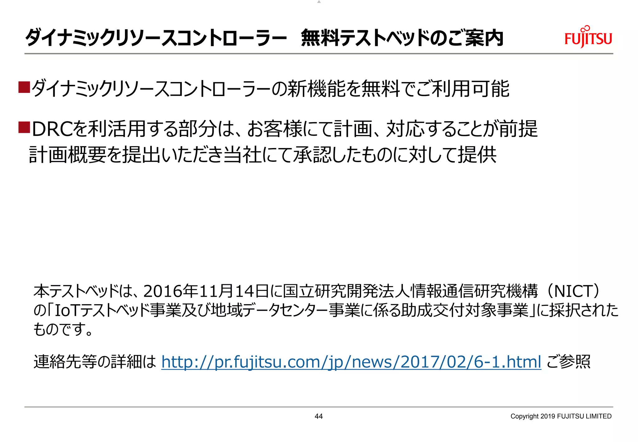 ダイナミックリソースコントローラー 無料テストベッドのご案内
連絡先等の詳細は http://pr.fujitsu.com/jp/news/2017/02/6-1.html ご参照
ダイナミックリソースコントローラーの新機能を無料でご利用可能
DRCを利活用する部分は、お客様にて計画、対応することが前提
計画概要を提出いただき当社にて承認したものに対して提供
本テストベッドは、2016年11月14日に国立研究開発法人情報通信研究機構（NICT）
の「IoTテストベッド事業及び地域データセンター事業に係る助成交付対象事業」に採択された
ものです。
Copyright 2019 FUJITSU LIMITED44
 