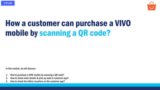 How a customer can purchase a VIVO
mobile by scanning a QR code?
In this module, we will discuss:-
1. How to purchase a VIVO mobile by scanning a QR code?
2. How to check order details & pick up code in customer app?
3. How to check the offers/vouchers on the customer app?
 