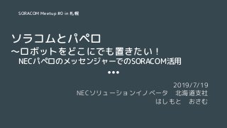 ソラコムとパペロ
〜ロボットをどこにでも置きたい！
　NECパペロのメッセンジャーでのSORACOM活用
2019/7/19
NECソリューションイノベータ　北海道支社
はしもと　おさむ
SORACOM Meetup #0 in 札幌
 