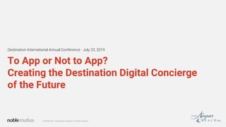 Confidential. Intellectual property of Noble Studios.
To App or Not to App?
Creating the Destination Digital Concierge
of the Future
Destination International Annual Conference · July 23, 2019
 