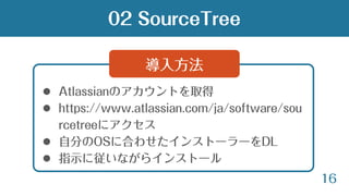 16
 Atlassianのアカウントを取得
 https://www.atlassian.com/ja/software/sou
rcetreeにアクセス
 自分のOSに合わせたインストーラーをDL
 指示に従いながらインストール
導入方法
02 SourceTree
 