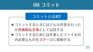 37
 コミットするときにはどんな作業を行った
か具体的な文章として記述する
 コミットするためには作業したファイルの
内必要なものをステージに移動する
06 コミット
コミットとは#2
 