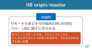 42
リモートリポジトリの場所(URL)の別名
クローン時に勝手に作られる
08 origin/master
origin
ホスティングサービスは、プロジェクトごとに
たくさんのリポジトリが作られるので、それがどれか示
すために必要
 