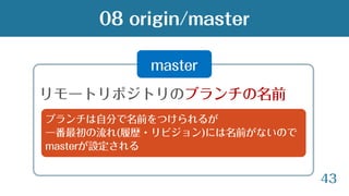 43
08 origin/master
master
リモートリポジトリのブランチの名前
ブランチは自分で名前をつけられるが
一番最初の流れ(履歴・リビジョン)には名前がないので
masterが設定される
 