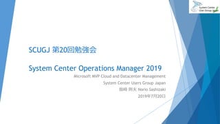 SCUGJ 第20回勉強会
System Center Operations Manager 2019
Microsoft MVP Cloud and Datacenter Management
System Center Users Group Japan
指崎 則夫 Norio Sashizaki
2019年7月20日
 