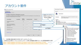 アカウント要件
2019/07/20 28
Linux エージェン
トをインストール
するなら追加！
*1
必ず追加！
必ず追加！
*1：「証明書の署名操作が正常に完了しませんでした」
→UNIX/Linux MPエージェントのインストール時に証明書の登録でローカル管理者権限が必要
https://sshzk.blogspot.com/2013/12/system-center-2012-r2-operations_13.html
https://sshzk.blogspot.com/2015/08/system-center-2016-technical-preview-3.html
 