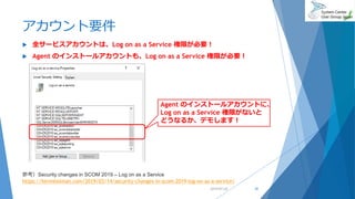 アカウント要件
 全サービスアカウントは、Log on as a Service 権限が必要！
 Agent のインストールアカウントも、Log on as a Service 権限が必要！
2019/07/20 29
Agent のインストールアカウントに、
Log on as a Service 権限がないと
どうなるか、デモします！
参考）Security changes in SCOM 2019 – Log on as a Service
https://kevinholman.com/2019/03/14/security-changes-in-scom-2019-log-on-as-a-service/
 