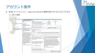 アカウント要件
 SCOM エージェントに、Log on as a Service 権限を割り当てるにはどうするか
 GPO を構成
2019/07/20 31
 