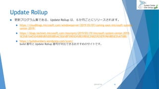 Update Rollup
 更新プログラム集である、Update Rollup は、６か月ごとにリリースされます。
 https://cloudblogs.microsoft.com/windowsserver/2019/03/07/coming-soon-microsoft-system-
center-2019/
 https://blogs.technet.microsoft.com/mssvrpmj/2019/03/19/microsoft-system-center-2019-
%E3%81%AE%E4%B8%80%E8%88%AC%E6%8F%90%E4%BE%9B%E3%82%92%E9%96%8B%E5%A7%8B/
 https://buildnumbers.wordpress.com/scom/
build 番号と Update Rollup 番号が対比できるおすすめのサイトです。
2019/07/20 36
 