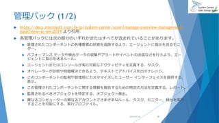 管理パック (1/2)
 https://docs.microsoft.com/ja-jp/system-center/scom/manage-overview-management-
pack?view=sc-om-2019 より引用
 各管理パックには次の部分のいずれかまたはすべてが含まれていることがあります。
 管理されたコンポーネントの各種要素の状態を追跡するよう、エージェントに指示を送るモニ
ター。
 パフォーマンス データや検出データの収集やアラートやイベントの送信などを行うよう、エー
ジェントに指示を送るルール。
 エージェントまたはコンソールが実行可能なアクティビティを定義する、タスク。
 オペレーターが診断や問題解決できるよう、テキストでアドバイスを出すナレッジ。
 このコンポーネントの監視や管理用にカスタマイズしたユーザー インターフェイスを提供する、
表示。
 この管理されたコンポーネントに関する情報を報告するための特定の方法を定義する、レポート。
 監視されるべきオブジェクトを特定する、オブジェクト検出。
 異なるコンピューターの異なるアカウントでさまざまなルール、タスク、モニター、検出を実行
することを可能にする、実行プロファイル。
2019/07/20 37
 