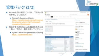 管理パック (2/2)
 Microsoft 製の管理パックは、下記の一覧
を参照してください。
 Microsoft Management Packs
https://social.technet.microsoft.com/wi
ki/contents/articles/16174.microsoft-
management-packs.aspx
 有志がまとめたMicrosoft 製以外も含んだ
一覧は、下記の一覧を参照してください。
 System Center Management Pack Catalog
https://systemcenter.wiki/
2019/07/20 38
 