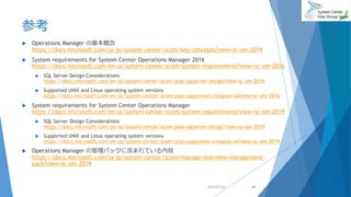 参考
 Operations Manager の基本概念
https://docs.microsoft.com/ja-jp/system-center/scom/key-concepts?view=sc-om-2019
 System requirements for System Center Operations Manager 2016
https://docs.microsoft.com/en-us/system-center/scom/system-requirements?view=sc-om-2016
 SQL Server Design Considerations
https://docs.microsoft.com/en-us/system-center/scom/plan-sqlserver-design?view=sc-om-2016
 Supported UNIX and Linux operating system versions
https://docs.microsoft.com/en-us/system-center/scom/plan-supported-crossplat-os?view=sc-om-2016
 System requirements for System Center Operations Manager
https://docs.microsoft.com/en-us/system-center/scom/system-requirements?view=sc-om-2019
 SQL Server Design Considerations
https://docs.microsoft.com/en-us/system-center/scom/plan-sqlserver-design?view=sc-om-2019
 Supported UNIX and Linux operating system versions
https://docs.microsoft.com/en-us/system-center/scom/plan-supported-crossplat-os?view=sc-om-2019
 Operations Manager の管理パックに含まれている内容
https://docs.microsoft.com/ja-jp/system-center/scom/manage-overview-management-
pack?view=sc-om-2019
2019/07/20 44
 