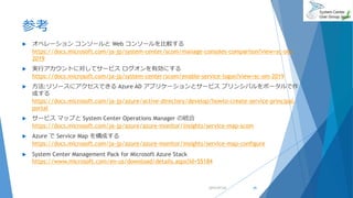 参考
 オペレーション コンソールと Web コンソールを比較する
https://docs.microsoft.com/ja-jp/system-center/scom/manage-consoles-comparison?view=sc-om-
2019
 実行アカウントに対してサービス ログオンを有効にする
https://docs.microsoft.com/ja-jp/system-center/scom/enable-service-logon?view=sc-om-2019
 方法:リソースにアクセスできる Azure AD アプリケーションとサービス プリンシパルをポータルで作
成する
https://docs.microsoft.com/ja-jp/azure/active-directory/develop/howto-create-service-principal-
portal
 サービス マップと System Center Operations Manager の統合
https://docs.microsoft.com/ja-jp/azure/azure-monitor/insights/service-map-scom
 Azure で Service Map を構成する
https://docs.microsoft.com/ja-jp/azure/azure-monitor/insights/service-map-configure
 System Center Management Pack for Microsoft Azure Stack
https://www.microsoft.com/en-us/download/details.aspx?id=55184
2019/07/20 45
 