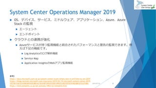 System Center Operations Manager 2019
 OS、デバイス、サービス、ミドルウェア、アプリケーション、Azure、Azure
Stack の監視
 エージェント
 エンドポイント
 クラウドとの連携が強化
 Azureサービスが持つ監視機能と統合されたパフォーマンスと警告の監視できます。例
えば下記の機能です。
 Log Analyticsのログ解析機能
 Service Map
 Application InsightsのWebアプリ監視機能
2019/07/20 8
参考）
https://docs.microsoft.com/ja-jp/system-center/scom/whats-new-in-om?view=sc-om-2019
https://blogs.technet.microsoft.com/mssvrpmj/2019/03/19/microsoft-system-center-2019-
%E3%81%AE%E4%B8%80%E8%88%AC%E6%8F%90%E4%BE%9B%E3%82%92%E9%96%8B%E5%A7%8B/
https://www.atmarkit.co.jp/ait/articles/1903/22/news016.html
 