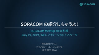 SORACOM の紹介しちゃうよ！
SORACOM Meetup #0 in 札幌
July 19, 2019 / NEC ソリューションイノベータ
株式会社ソラコム
テクノロジー・エバンジェリスト
松下 享平 (Max)
 