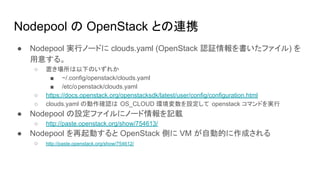Nodepool の OpenStack との連携
● Nodepool 実行ノードに clouds.yaml (OpenStack 認証情報を書いたファイル) を
用意する。
○ 置き場所は以下のいずれか
■ ~/.config/openstack/clouds.yaml
■ /etc/openstack/clouds.yaml
○ https://docs.openstack.org/openstacksdk/latest/user/config/configuration.html
○ clouds.yaml の動作確認は OS_CLOUD 環境変数を設定して openstack コマンドを実行
● Nodepool の設定ファイルにノード情報を記載
○ http://paste.openstack.org/show/754613/
● Nodepool を再起動すると OpenStack 側に VM が自動的に作成される
○ http://paste.openstack.org/show/754612/
 