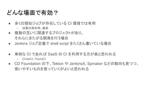 どんな場面で有効？
● 多くの類似ジョブが存在している CI 環境では有用
○ 成果の再利用、継承
● 複数の互いに関連するプロジェクトがあり、
それらにまたがる開発を行う場合
● Jenkins ジョブ定義で shell script をたくさん書いている場合
● 単純な CI であれば SaaS の CI を利用する方が楽と思われる
○ CircleCI, TravisCI
● CD Foundation の下、Tekton や JenkinsX, Spinaker などの動向も見つつ、
使いやすいものを使っていくがよいと思われる
 