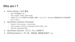 Who am I ?
● Akihiro Motoki / 元木 顕弘
○ NEC OSS推進センター
○ IRC: amotoki, Twitter: @ritchey98
○ 以前は IPルータ、広域Ethernet装置、迷惑メールフィルタ、 OpenFlow 関連技術などの研究開発
をしていました。
● OpenStack Upstream Developer
○ Neutron: Core reviewer + drivers team
○ Core reviewer of Horizon, OpenStack Client (OSC), I18n
○ API-SIG, OpenStack SDK …
● OpenStack Operator (でした、ちょっと前まで)
● 日本OpenStackユーザー会 – 副会長、勉強会企画チーム
 