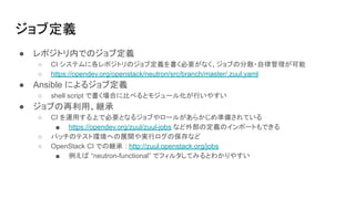 ジョブ定義
● レポジトリ内でのジョブ定義
○ CI システムに各レポジトリのジョブ定義を書く必要がなく、ジョブの分散・自律管理が可能
○ https://opendev.org/openstack/neutron/src/branch/master/.zuul.yaml
● Ansible によるジョブ定義
○ shell script で書く場合に比べるとモジュール化が行いやすい
● ジョブの再利用、継承
○ CI を運用する上で必要となるジョブやロールがあらかじめ準備されている
■ https://opendev.org/zuul/zuul-jobs など外部の定義のインポートもできる
○ パッチのテスト環境への展開や実行ログの保存など
○ OpenStack CI での継承 : http://zuul.openstack.org/jobs
■ 例えば “neutron-functional” でフィルタしてみるとわかりやすい
 