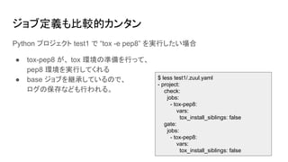 ジョブ定義も比較的カンタン
Python プロジェクト test1 で “tox -e pep8” を実行したい場合
● tox-pep8 が、 tox 環境の準備を行って、
pep8 環境を実行してくれる
● base ジョブを継承しているので、
ログの保存なども行われる。
$ less test1/.zuul.yaml
- project:
check:
jobs:
- tox-pep8:
vars:
tox_install_siblings: false
gate:
jobs:
- tox-pep8:
vars:
tox_install_siblings: false
 