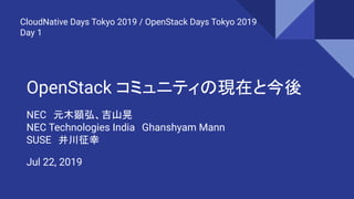 OpenStack コミュニティの現在と今後
NEC　元木顕弘、吉山晃
NEC Technologies India　Ghanshyam Mann
SUSE　井川征幸
CloudNative Days Tokyo 2019 / OpenStack Days Tokyo 2019
Day 1
Jul 22, 2019
 